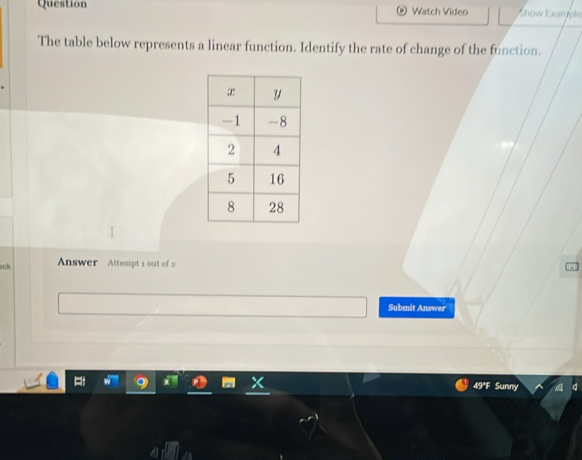 Question Watch Video Show Example 
The table below represents a linear function. Identify the rate of change of the function. 
ok Answer Attempt 1 out of 2 
Submit Answer 
49°F Sunny