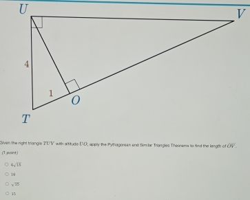 Givan the right triangle 20V with altitude UO, apply the Pythagorean and Similar Triangles Theoras to rind the length of overline OV. 
(T,point)
4sqrt(15)
16
sqrt(15)