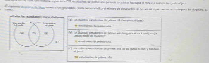 efdió unverstaría encuestó a 278 estudiantes de primer año para vér a cuántos les qusta el rock y a cuántos les qusta el jazz.
ern El siguiente aegrama de Venn muestra los resultados. (Cada múmero indica el múmero de estudiantes de primer año que caen en esa categoría del diagrama de
Todos los estudfantes encuestudas (4) 4A cuántos estudiantes de primer año les gusta el jazz?
how to d o === qusão 2a7 estudiantes de primer año
84 78 (b) 4A Cuántos estudiantes de primer año les gusta el rock o el jazz (o
ambus tiges de misica)?
47 T estudiantes de grimer año
c) 4A cuántrs estudiantes de primer año no les gusta el rock y también
el jaze?
200 estudiantes de primer añu