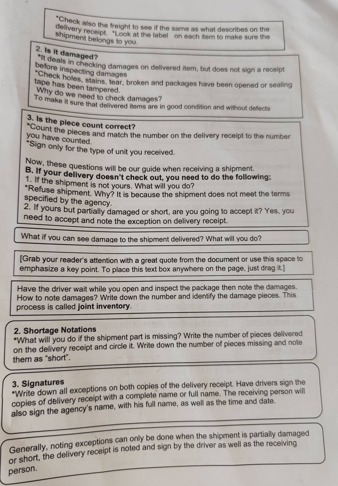 Check also the freight to see if the same as what describes on the 
delivery receipt. *Look at the label on each item to make sure the 
shipment belongs to you. 
2. Is it damaged? 
*It deals in checking damages on delivered item, but does not sign a receipt 
before inspecting damages 
*Check holes, stains, tear, broken and packages have been opened or sealing 
tape has been tampered. 
Why do we need to check damages? 
To make it sure that delivered items are in good condition and without defects 
3. Is the piece count correct? 
*Count the pieces and match the number on the delivery receipt to the number 
you have counted. 
*Sign only for the type of unit you received. 
Now, these questions will be our guide when receiving a shipment. 
B. If your delivery doesn't check out, you need to do the following; 
1. If the shipment is not yours. What will you do? 
*Refuse shipment. Why? It is because the shipment does not meet the terms 
specified by the agency. 
2. If yours but partially damaged or short, are you going to accept it? Yes, you 
need to accept and note the exception on delivery receipt. 
What if you can see damage to the shipment delivered? What will you do? 
[Grab your reader's attention with a great quote from the document or use this space to 
emphasize a key point. To place this text box anywhere on the page, just drag it.] 
Have the driver wait while you open and inspect the package then note the damages. 
How to note damages? Write down the number and identify the damage pieces. This 
process is called joint inventory. 
2. Shortage Notations 
*What will you do if the shipment part is missing? Write the number of pieces delivered 
on the delivery receipt and circle it. Write down the number of pieces missing and note 
them as “short”. 
3. Signatures 
*Write down all exceptions on both copies of the delivery receipt. Have drivers sign the 
copies of delivery receipt with a complete name or full name. The receiving person will 
also sign the agency's name, with his full name, as well as the time and date. 
Generally, noting exceptions can only be done when the shipment is partially damaged 
or short, the delivery receipt is noted and sign by the driver as well as the receiving 
person.