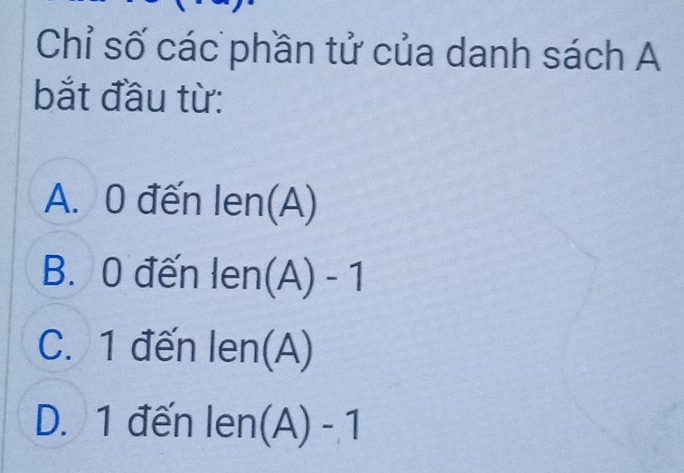 Chỉ số các phần tử của danh sách A
bắt đầu từ:
A. 0 đến len(A)
B. 0 đến len(A)-1
C. 1 đến len(A)
D. 1 đến len(A)-1