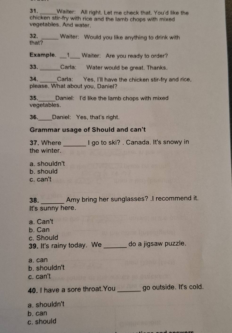 Waiter: All right. Let me check that. You'd like the
chicken stir-fry with rice and the lamb chops with mixed
vegetables. And water.
32. _Waiter: Would you like anything to drink with
that?
Example. _1_ Waiter: Are you ready to order?
33. Carla: Water would be great. Thanks.
34. Carla: Yes, I'll have the chicken stir-fry and rice,
please. What about you, Daniel?
35._ Daniel: I'd like the lamb chops with mixed
vegetables.
36._ Daniel: Yes, that's right.
Grammar usage of Should and can't
37. Where _I go to ski? . Canada. It's snowy in
the winter.
a. shouldn't
b. should
c. can't
38. _Amy bring her sunglasses? .I recommend it.
It's sunny here.
a. Can't
b. Can
c. Should
39. It's rainy today. We _do a jigsaw puzzle.
a. can
b. shouldn't
c. can't
40. I have a sore throat.You _go outside. It's cold.
a. shouldn't
b. can
c. should