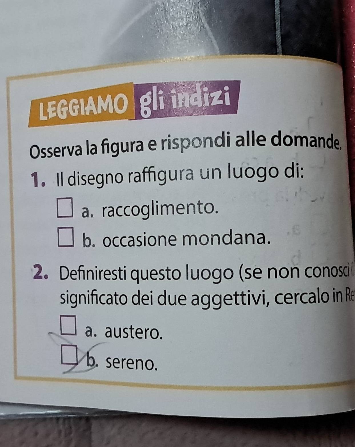 LEGGIAMO gli indizi
Osserva la figura e rispondi alle domande.
1. Il disegno raffigura un luogo di:
a. raccoglimento.
b. occasione mondana.
2. Definiresti questo luogo (se non conosci
significato dei due aggettivi, cercalo in Re
a. austero.
b. sereno.