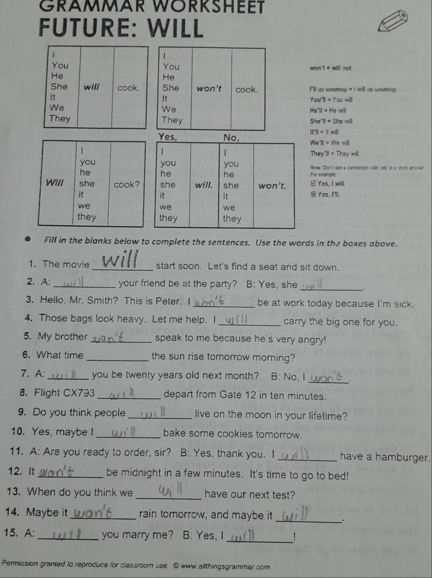 GRAMMAR WORKSHEET 
FUTURE: WILL 
1 
1 
You You 
He won t=willnot 
He 
She will cook. She won't cook. I'l (do something) = | will (do something) 
It 
It You 'TI=Ycuwill 
We 
We 
He TI=Hewill
They They She 11=Shewill
It'l =[twill 
We I=Wew
They 'II=Theywill 
Note: Don't use a contraction with will in a short answer 
For example: 
≌Yes, I will. 
☒ Yes, I'll. 
Fill in the blanks below to complete the sentences. Use the words in the boxes above. 
1. The movie _start soon. Let's find a seat and sit down. 
2. A: _your friend be at the party? B: Yes, she_ 
. 
3. Hello. Mr. Smith? This is Peter. I _be at work today because I'm sick. 
4. Those bags look heavy. Let me help. I _carry the big one for you. 
5. My brother_ speak to me because he's very angry! 
6. What time _the sun rise tomorrow morning? 
7. A:_ you be twenty years old next month? B: No, I _. 
8. Flight CX793 _depart from Gate 12 in ten minutes. 
9. Do you think people _live on the moon in your lifetime? 
10. Yes, maybe I_ bake some cookies tomorrow. 
11. A: Are you ready to order, sir? B: Yes, thank you. I _have a hamburger. 
12. It_ be midnight in a few minutes. It's time to go to bed! 
13. When do you think we_ have our next test? 
14. Maybe it_ rain tomorrow, and maybe it_ 
. 
15. A: _you marry me? B: Yes, I _! 
Permission granted to reproduce for classroom use. ⑥ www.allthingsgrammar.com