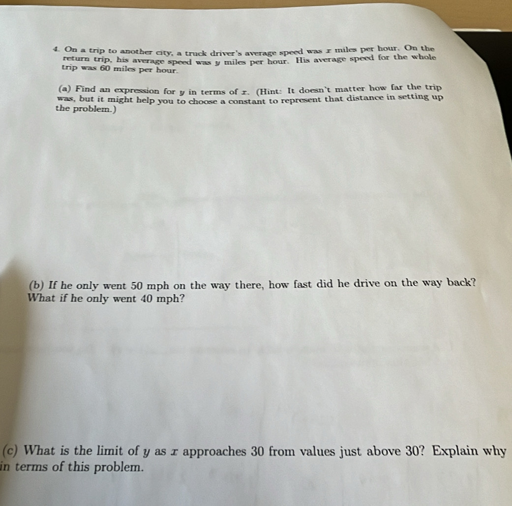 On a trip to another city, a truck driver's average speed was r miles per hour. On the 
return trip, his average speed was y miles per hour. His average speed for the whole 
trip was 60 miles per hour. 
(a) Find an expression for y in terms of 1. (Hint: It doesn't matter how far the trip 
was, but it might help you to choose a constant to represent that distance in setting up 
the problem.) 
(b) If he only went 50 mph on the way there, how fast did he drive on the way back? 
What if he only went 40 mph? 
(c) What is the limit of y as x approaches 30 from values just above 30? Explain why 
in terms of this problem.
