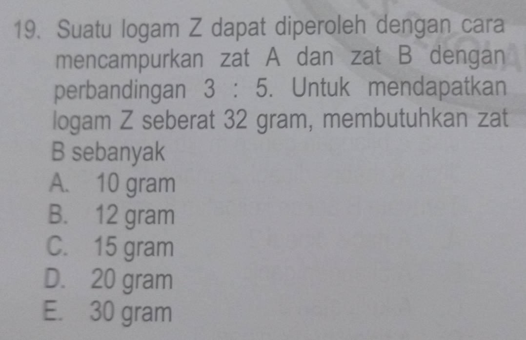 Suatu logam Z dapat diperoleh dengan cara
mencampurkan zat A dan zat B dengan
perbandingan 3:5. Untuk mendapatkan
logam Z seberat 32 gram, membutuhkan zat
B sebanyak
A. 10 gram
B. 12 gram
C. 15 gram
D. 20 gram
E. 30 gram