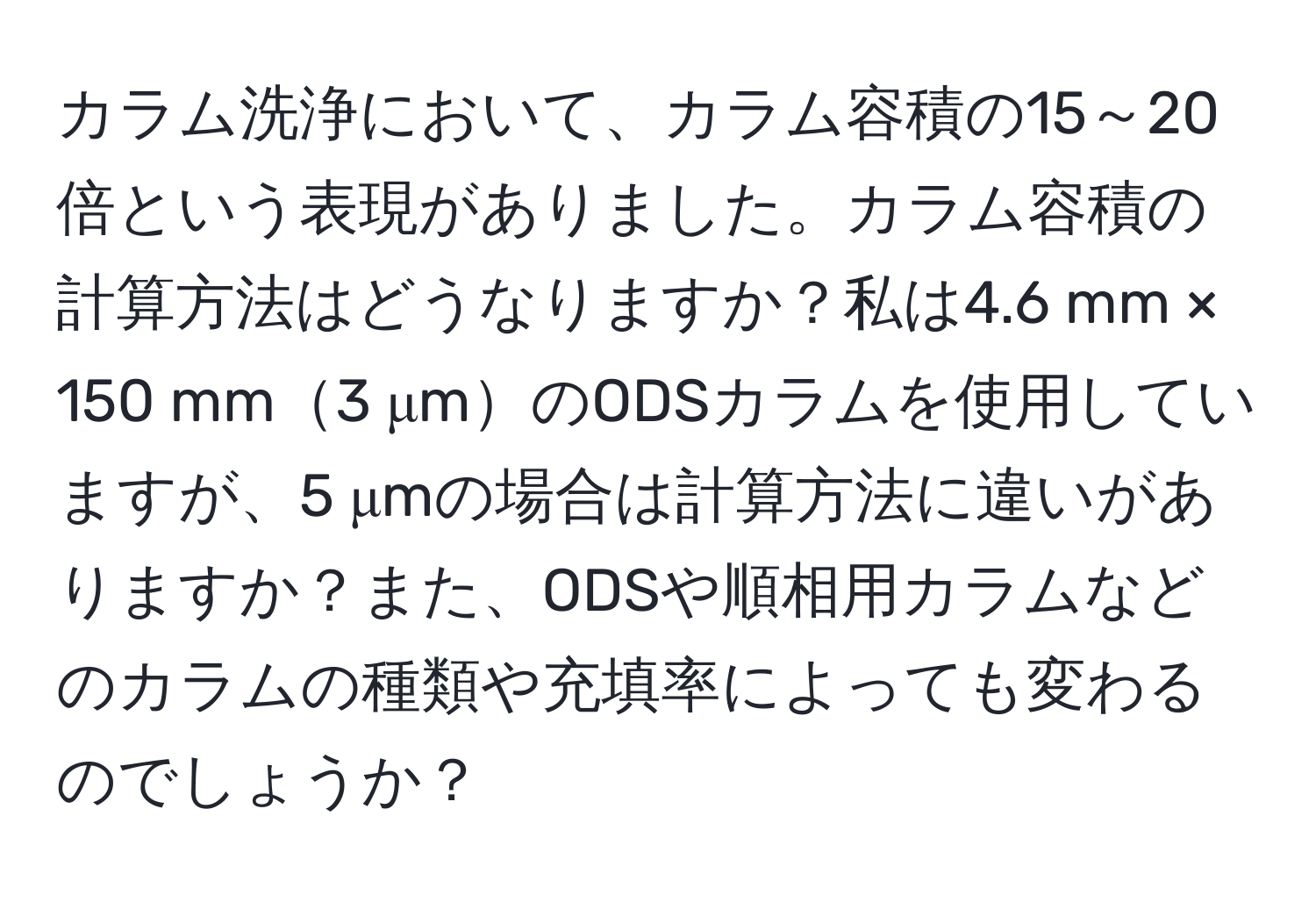 カラム洗浄において、カラム容積の15～20倍という表現がありました。カラム容積の計算方法はどうなりますか？私は4.6 mm × 150 mm3 μmのODSカラムを使用していますが、5 μmの場合は計算方法に違いがありますか？また、ODSや順相用カラムなどのカラムの種類や充填率によっても変わるのでしょうか？