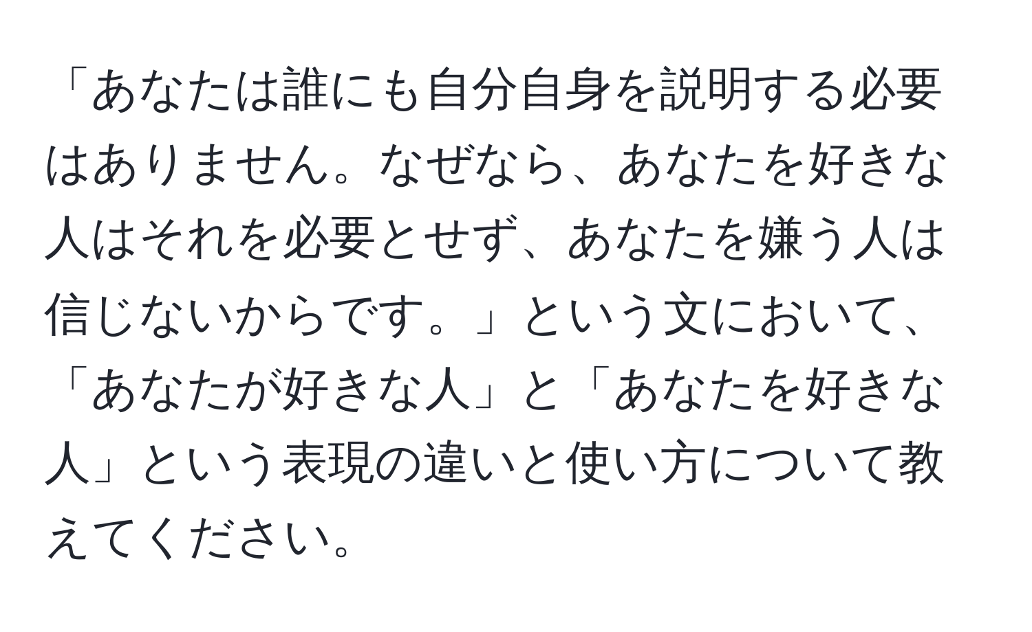 「あなたは誰にも自分自身を説明する必要はありません。なぜなら、あなたを好きな人はそれを必要とせず、あなたを嫌う人は信じないからです。」という文において、「あなたが好きな人」と「あなたを好きな人」という表現の違いと使い方について教えてください。