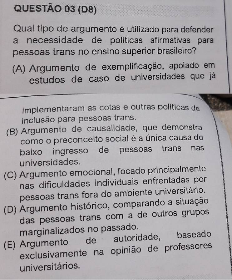 (D8)
Qual tipo de argumento é utilizado para defender
a necessidade de políticas afirmativas para
pessoas trans no ensino superior brasileiro?
(A) Argumento de exemplificação, apoiado em
estudos de caso de universidades que já
implementaram as cotas e outras políticas de
inclusão para pessoas trans.
(B) Argumento de causalidade, que demonstra
como o preconceito social é a única causa do
baixo ingresso de pessoas trans nas
universidades.
(C) Argumento emocional, focado principalmente
nas dificuldades individuais enfrentadas por
pessoas trans fora do ambiente universitário.
(D) Argumento histórico, comparando a situação
das pessoas trans com a de outros grupos 
marginalizados no passado.
(E) Argumento de autoridade, baseado
exclusivamente na opinião de professores
universitários.