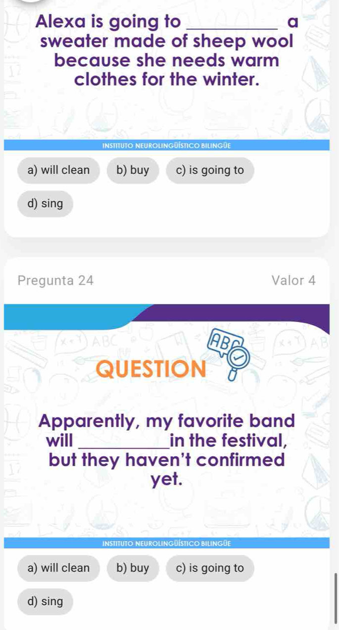 Alexa is going to _a
sweater made of sheep wool
because she needs warm
clothes for the winter.
instituto Neurolingüístico BIlingüe
a) will clean b) buy c) is going to
d) sing
Pregunta 24 Valor 4
ABC 
IABC
QUESTION
Apparently, my favorite band
will _in the festival,
but they haven't confirmed
yet.
INSTITUTO NEUROLINGüÍSTICO BILINGüE
a) will clean b) buy c) is going to
d) sing