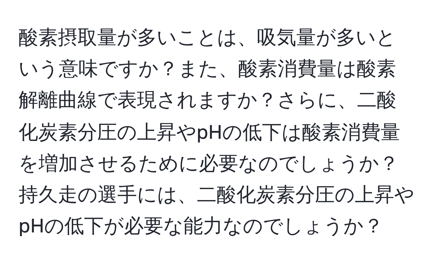 酸素摂取量が多いことは、吸気量が多いという意味ですか？また、酸素消費量は酸素解離曲線で表現されますか？さらに、二酸化炭素分圧の上昇やpHの低下は酸素消費量を増加させるために必要なのでしょうか？持久走の選手には、二酸化炭素分圧の上昇やpHの低下が必要な能力なのでしょうか？