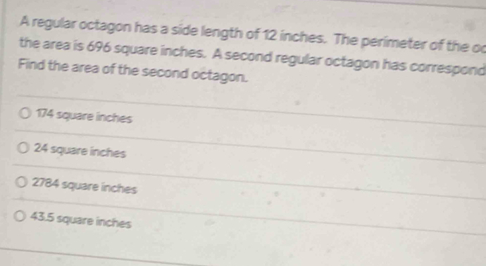 A regular octagon has a side length of 12 inches. The perimeter of the oc
the area is 696 square inches. A second regular octagon has correspond
Find the area of the second octagon.
174 square inches
24 square inches
2784 square inches
43.5 square inches