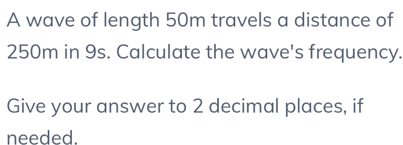 A wave of length 50m travels a distance of
250m in 9s. Calculate the wave's frequency. 
Give your answer to 2 decimal places, if 
needed.