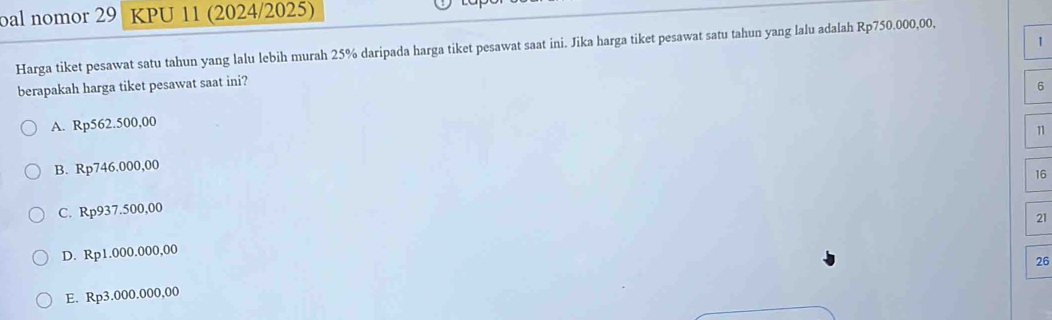 bal nomor 29 KPU 11 (2024/2025)
Harga tiket pesawat satu tahun yang lalu lebih murah 25% daripada harga tiket pesawat saat ini. Jika harga tiket pesawat satu tahun yang lalu adalah Rp750.000,00,
berapakah harga tiket pesawat saat ini? 1
6
A. Rp562.500,00
1
B. Rp746.000,00
16
C. Rp937.500,00
21
D. Rp1.000.000,00
26
E. Rp3.000.000,00