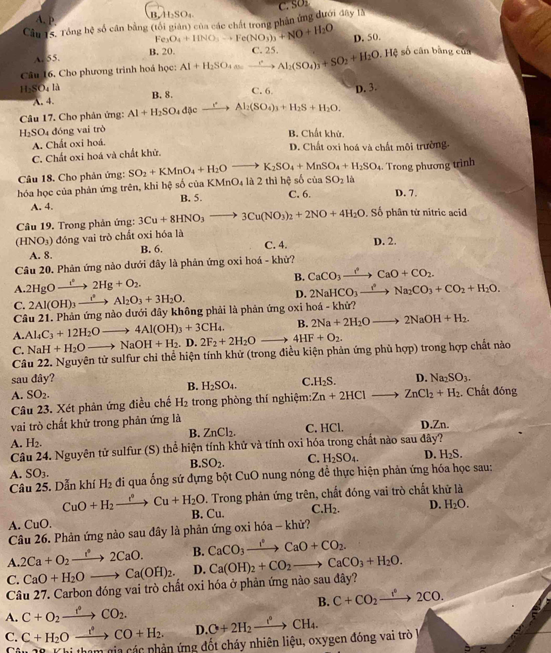 BASO₄ C. SO
A. P.
Câu 15. Tổng hệ số cân bằng (tối giản) của các chất trong phân ứng dưới đây là
Fe_3O_4+HNO_3to Fe(NO_3)_3+NO+H_2O D. 50.
B. 20.
A. 55. , Hệ số cân bằng của
Cầu 16, Cho phương trình hoá học: Al+H_2SO_4=_ ^circ Al_2(SO_4)_3+SO_2+H_2O C. 25.
1_2SO_4 là D. 3.
B. 8. C. 6
A. 4.
Câu 17. Cho phản ứng: Al+H_2SO_4 dac ` xrightarrow I^(·)Al_2(SO_4)_3+H_2S+H_2O.
H_2SO 4 đóng vai trò B. Chất khử.
A. Chất oxi hoá.
D. Chất oxi hoá và chất môi trường.
C. Chất oxi hoá và chất khử.
Câu 18. Cho phản ứng: SO_2+KMnO_4+H_2Oto K_2SO_4+MnSO_4+H_2SO_4. Trong phương trình
hóa học của phản ứng trên, khi hệ số của KMnO_4 là 2 thì hệ số của SO_2 là
B. 5. C. 6. D. 7.
A. 4.
Câu 19. Trong phản ứng: 3Cu+8HNO_3to 3Cu(NO_3)_2+2NO+4H_2O. Số phân tử nitric acid
(HNO_3) đóng vai trò chất oxi hóa là
B. 6. C. 4. D. 2.
A. 8.
Câu 20. Phản ứng nào dưới đây là phản ứng oxi hoá - khử?
B. CaCO_3xrightarrow f°CaO+CO_2.
A 2HgOxrightarrow f°2Hg+O_2.
C. 2Al(OH)_3xrightarrow I^0Al_2O_3+3H_2O.
D. 2NaHCO_3xrightarrow t°Na_2CO_3+CO_2+H_2O.
Câu 21. Phản ứng nào dưới đây không phải là phản ứng oxi hoá - khử?
A. Al_4C_3+12H_2Oto 4Al(OH)_3+3CH_4. B. 2Na+2H_2Oto 2NaOH+H_2.
C. NaH+H_2Oto NaOH+H_2. D. 2F_2+2H_2Oto 4HF+O_2.
Câu 22. Nguyên tử sulfur chỉ thể hiện tính khử (trong điều kiện phản ứng phù hợp) trong hợp chất nào
sau đây? D. Na_2SO_3.
A. SO_2. B. H_2SO_4. C. H_2S.
Câu 23. Xét phản ứng điều chế H_2 trong phòng thí nghiệm: Zn+2HClto ZnCl_2+H_2. Chất đóng
vai trò chất khử trong phản ứng là D.Zn.
B. ZnCl_2. C. HCl.
A. H_2.
Câu 24. Nguyên tử sulfur (S) thể hiện tính khử và tính oxi hóa trong chất nào sau đây?
B.
A. SO_3. SO_2. C. H_2SO_4.
D. H_2S.
Câu 25. Dẫn khí H_2 đi qua ống sứ đựng bột CuO nung nóng để thực hiện phản ứng hóa học sau:
. Trong phản ứng trên, chất đóng vai trò chất khử là
CuO+H_2xrightarrow t°Cu+H_2O B. Cu.
C. H_2.
D. H_2O.
A. CuO.
Câu 26. Phản ứng nào sau đây là phản ứng oxi hóa - khử?
A. 2Ca+O_2xrightarrow 1°2CaO. B. CaCO_3xrightarrow I°CaO+CO_2.
C. CaO+H_2Oto Ca(OH)_2. D. Ca(OH)_2+CO_2to CaCO_3+H_2O.
Câu 27. Carbon đóng vai trò chất oxi hóa ở phản ứng nào sau đây?
A. C+O_2xrightarrow f°CO_2. B. C+CO_2xrightarrow t^02CO.
C. C+H_2Oxrightarrow t^0CO+H_2. D. C+2H_2xrightarrow I°CH_4.
um gia các phản ứng đốt cháy nhiên liệu, oxygen đóng vai trò