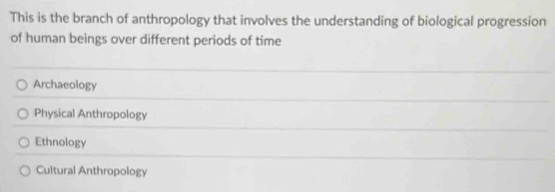 This is the branch of anthropology that involves the understanding of biological progression
of human beings over different periods of time
Archaeology
Physical Anthropology
Ethnology
Cultural Anthropology