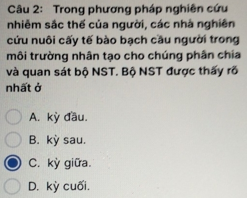 Trong phương pháp nghiên cứu
nhiễm sắc thế của người, các nhà nghiên
cứu nuôi cấy tế bào bạch cầu người trong
môi trường nhân tạo cho chúng phân chia
và quan sát bộ NST. Bộ NST được thấy rõ
nhất ở
A. kỳ đầu.
B. kỳ sau.
C. kỳ giữa.
D. kỳ cuối.