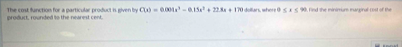 The cost function for a particular product is given by C(x)=0.001x^3-0.15x^2+22.8x+170 dollars, where 0≤ x≤ 90. Find the minimum marginal cost of the 
product. rounded to the nearest cent. 
Kevnad