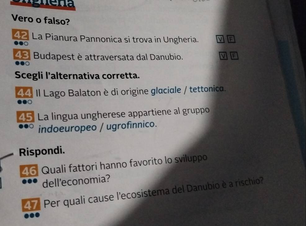 Vero o falso? 
42 La Pianura Pannonica si trova in Ungheria. F
48 Budapest è attraversata dal Danubio. V F 
Scegli l’alternativa corretta. 
44 Il Lago Balaton è di origine glaciale / tettonica. 
45 La lingua ungherese appartiene al gruppo 
indoeuropeo / ugrofínnico. 
Rispondi. 
46 Quali fattori hanno favorito lo sviluppo 
dell'economia? 
47 Per quali cause l'ecosistema del Danubio è a rischio?