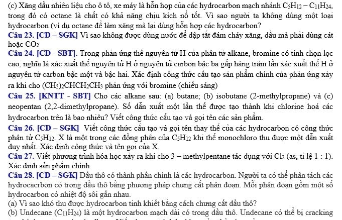 Xăng dầu nhiên liệu cho ô tô, xe máy là hỗn hợp của các hydrocarbon mạch nhánh C_5H_12-C_11H_24,
trong đó có octane là chất có khả năng chịu kích nổ tốt. Vì sao người ta không dùng một loại
hydrocarbon (ví dụ octane để làm xăng mà lại dùng hỗn hợp các hydrocarbon?
Cầu 23. [CD - SGK] Vì sao không được dùng nước để dập tắt đám cháy xăng, dầu mà phải dùng cát
hoặc CO_2
Câu 24. [CD - SBT]. Trong phản ứng thể nguyên tử H của phân tử alkane, bromine có tính chọn lọc
cao, nghĩa là xác xuất thể nguyên tử H ở nguyên tử carbon bậc ba gấp hàng trăm lần xác xuất thể H ở
nguyên tử carbon bậc một và bậc hai. Xác định công thức cấu tạo sản phẩm chính của phản ứng xảy
ra khi cho (CH3)2CH CH_2CH_3 phản ứng với bromine (chiểu sáng)
Câu 25. [KNTT - SBT] Cho các alkane sau: (a) butane; (b) isobutane (2-methylpropane) và (c)
neopentan (2,2-dimethylpropane). Số dẫn xuất một lần thể được tạo thành khi chlorine hoá các
hydrocarbon trên là bao nhiêu? Viết công thức cầu tạo và gọi tên các sản phẩm.
Câu 26. [CD - SGK] Viết công thức cẩu tạo và gọi tên thay thể của các hydrocarbon có công thức
phần tử C5H in 2. X là một trong các đồng phân của C_5H_12 khi thể monochloro thu được một dẫn xuất
duy nhất. Xác định công thức và tên gọi của X.
Câu 27. Viết phương trình hóa học xảy ra khi cho 3 - methylpentane tác dụng với Cl_2 (as, tỉ lệ 1:1).
Xác định sản phầm chính.
Câu 28. [CD - SGK] Dầu thô có thành phần chính là các hydrocarbon. Người ta có thể phân tách các
hydrocacrbon có trong dầu thộ bằng phương pháp chưng cất phân đoạn. Mỗi phân đoạn gồm một số
hydrocarbon có nhiệt độ sôi gần nhau.
(a) Vì sao khó thu được hydrocarbon tinh khiết bằng cách chưng cất dầu thô?
(b) Undecane (C_11H_24) là một hydrocarbon mạch dài có trong đầu thô. Undecane có thể bị cracking