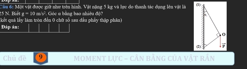 Dap an 
Câu 6: Một vật được giữ như trên hình. Vật nặng 5 kg và lực do thanh tác dụng lên vật là
25 N. Biết g=10m/s^2. Góc α bằng bao nhiêu độ? 
(kết quả lấy làm tròn đến 0 chữ số sau dấu phẩy thập phân) 
Đáp án: 
Chủ đề 9 MOMENT LựC - cÂN bằnG CủA vậT rắn