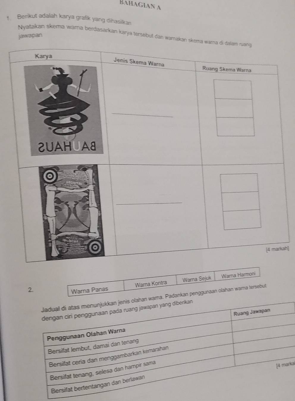 BAHAGIAN A 
1. Berikut adalah karya grafik yang dihasilkan 
Nyatakan skema wama berdasarkan karya tersebut dan wajawapan 
ah] 
2. 
Warna Panas Wama Kontra Warna Sejuk Wama Harmoni 
ma. Padankan penggunaan olahan wama tersebut 
ka