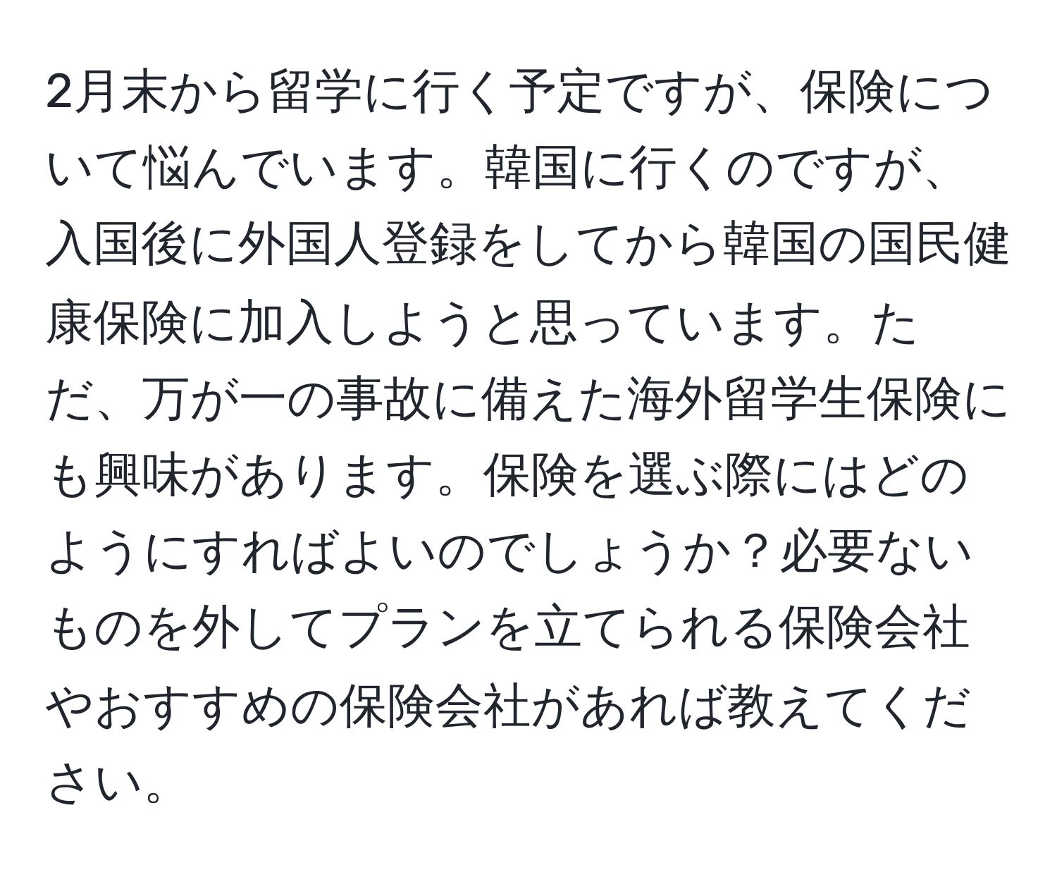 2月末から留学に行く予定ですが、保険について悩んでいます。韓国に行くのですが、入国後に外国人登録をしてから韓国の国民健康保険に加入しようと思っています。ただ、万が一の事故に備えた海外留学生保険にも興味があります。保険を選ぶ際にはどのようにすればよいのでしょうか？必要ないものを外してプランを立てられる保険会社やおすすめの保険会社があれば教えてください。