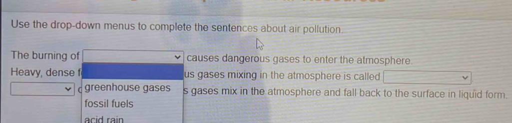 Use the drop-down menus to complete the sentences about air pollution.
The burning of causes dangerous gases to enter the atmosphere.
Heavy, dense f us gases mixing in the atmosphere is called
greenhouse gases s gases mix in the atmosphere and fall back to the surface in liquid form.
fossil fuels
acid rain