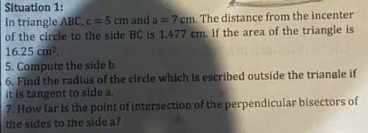 Situation 1: 
In triangle ABC, c=5cm and a=7cm. The distance from the incenter 
of the circle to the side BC is 1.477 cm. If the area of the triangle is
16.25cm^2, 
5. Compute the side b. 
6. Find the radius of the circle which is escribed outside the triangle if 
it is tangent to side a. 
7. How far is the point of intersection of the perpendicular bisectors of 
the sides to the side a?