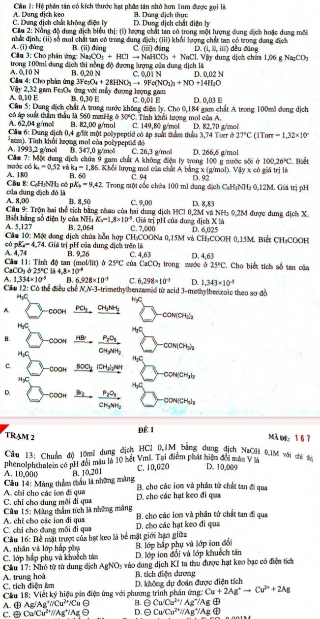 Hệ phân tán có kích thước hạt phân tán nhỏ hơn 1nm được gọi là
A. Dung dịch keo B. Dung dịch thực
C. Dung dịch chất không điện ly D. Dung dịch chất điện ly
Câu 2: Nổng độ dung dịch biểu thị: (i) lượng chất tan có trong một lượng dung dịch hoặc dung môi
nhất định; (ii) số mol chất tan có trong dung dịch; (iii) khối lượng chất tan có trong dung dịch
A. (i) đúng B. (ii) đúng C. (iii) đúng D. (i,ii,iii) đều đúng
Câu 3: Cho phản ứng: Na_2CO_3+HClto NaHCO_3+NaCl. l. Vậy dung dịch chứa 1,06 g Na₂CO₃
trong 100ml dung dịch thì nồng độ đương lượng của dung dịch là
A. 0,10 N B. 0.20 N C. 0,01 N D. 0,02 N
Câu 4: Cho phản ứng 3Fe_3O_4+28HNO_3to 9Fe(NO_3)_3+NO+14H_2O
Vay2,32 gam Fe₃O4 ứng với mấy đương lượng gam
A. 0,10 E B. 0,30 E C. 0,01E D. 0,03 E
Cầu 5: Dung dịch chất A trong nước không điện ly. Cho 0,184 gam chất A trong 100ml dung dịch
có áp suất thầm thấu là 560 mmHg ở 30°C C. Tính khổi lượng mol của A.
A. 62,04 g/mol B. 82,00 g/mol C. 149,80 g/mol D. 82,70 g/mol
Cầu 6: Dung dịch 0,4 g/lít một polypeptid có áp suất thầm thấu 3,74 Torr ở 27°C (1Torr =1,32* 10^-
*atm). Tính khối lượng mol của polypeptid đó
A. 1993,2 g/mol B. 347,0 g/mol C. 26,3 g/mol D. 266,6 g/mol
Câu 7:M Tột dung dịch chứa 9 gam chất A không điện ly trong 100 g nước sôi ở 100,26°C. Biết
nước có k_s=0,52 và k_d=1,86. Khối lượng mol của chất A bằn g) : (g/mol). Vậy x có giá trị là
A. 180 B. 60 C. 94 D. 92
Câu 8: C₆H5NH2 có pK_b=9,42.. Trong một cốc chứa 100 ml dung dịch C₆H₅NH₂ 0,12M. Giá trị pH
của dung dịch đó là
A. 8,00 B. 8,50 C. 9,00 D. 8,83
Cầu 9: Trộn hai thể tích bằng nhau của hai dung dịch HCl 0,2M và NH₃ 0,2M được dung dịch X.
Biết hằng số điện ly của NH_3K_b=1,8* 10^(-5). Giá trị pH của dung dịch X là
A. 5,127 B. 2,064 C. 7,0 00 D. 6,025
Câu 10: Một dung dịch chứa hỗn hợp CH₃COONa 0,15M và CH₃COOH 0,15M. Biết CH₃COOH
có pK_a=4,74. Giá trị pH của dung dịch trên là
A. 4,74 B. 9,26 C. 4.63 D. 4.6
Câu 11: Tính độ tan (r nol/lit) Ở 25°C của CaCO; trong nước ở 25°C. 2. Cho biết tích số tan của
C aCO_3 alpha 25°C là 4,8* 10^(-9)
A. 1,334* 10^(-5) B. 6,928* 10^(-5) C. 6,298* 10^(-5) D. 1,343* 10^(-5)
Câu 12: Có thể điều chế N,N-3-trimethylbenzamid từ acid 3-methylbenzoic theo sơ đồ
H₃C H₃C
PCI
A. COOH _ CH_3NH_2
CON(CH_3
H₃C H₃C
B. COOH frac P_2O_5CH_3NH_2 -CON(CH_3)_2
H_3C H₃C
C.
COOH _ SOCl_2 _ (CH_3)_2NH
CON(CH_3)_2
H₃C
HgC
D. OOH BC frac P_2O_5CH_3NH_2 CON(CH_3)_2
Để 1
TRAM 2 mã đẻ: 1 6 7
Câu 13: Chuẩn độ 10ml dung dịch HCl 0,1M bằng dung dịch NaOH 0,1M với chỉ thi
phenolphthalein có pH đổi màu là 10 hết Vml. Tại điểm phát hiện đổi mâu V là
A. 10,000 B. 10,201 C. 10,020 D. 10,009
Cầu 14: Màng thầm thầu là những màng B. cho các ion và phân tử chất tan đi qua
A. chỉ cho các ion đi qua
C. chỉ cho dung môi đi qua D. cho các hạt keo đi qua
Câu 15: Màng thẩm tích là những màng
A. chỉ cho các ion đi qua B. cho các ion và phân tử chất tan đi qua
C. chỉ cho dung môi đi qua D. cho các hạt keo đi qua
Câu 16: Bề mặt trượt của hạt keo là bề mặt giới hạn giữa
A. nhân và lớp hấp phụ B. lớp hấp phụ và lớp ion đối
C. lớp hấp phụ và khuếch tán D. lớp ion đổi và lớp khuếch tán
Câu 17: Nhỏ từ từ dung dịch AgNO₃ vào dung dịch KI ta thu được hạt keo bạc có điện tích
A. trung hoà B. tích điện dương
C. tích điện âm D. không dự đoán được điện tích
Câu 18: Viết ky * hiệu pin điện ứng với phương trình phản ứng: :Cu+2Ag^+to Cu^(2+)+2Ag
A. ⊕ Ag/Ag^+//Cu^(2+)/CuTheta B. oplus Cu/Cu^(2+)/Ag^+/Ag(
C. ⊕ Cu/Cu^(2+)//Ag^+/Agto D. oplus Cu/Cu^(2+)//Ag^+/Ag ⊕