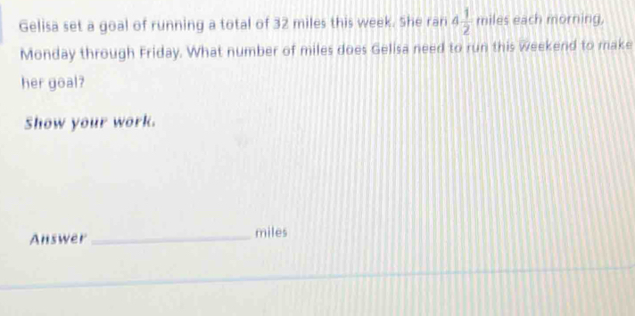 Gelisa set a goal of running a total of 32 miles this week. She ran 4 1/2  miles each morning, 
Monday through Friday. What number of miles does Gelisa need to run this weekend to make 
her goal? 
Show your work. 
Answer _ miles