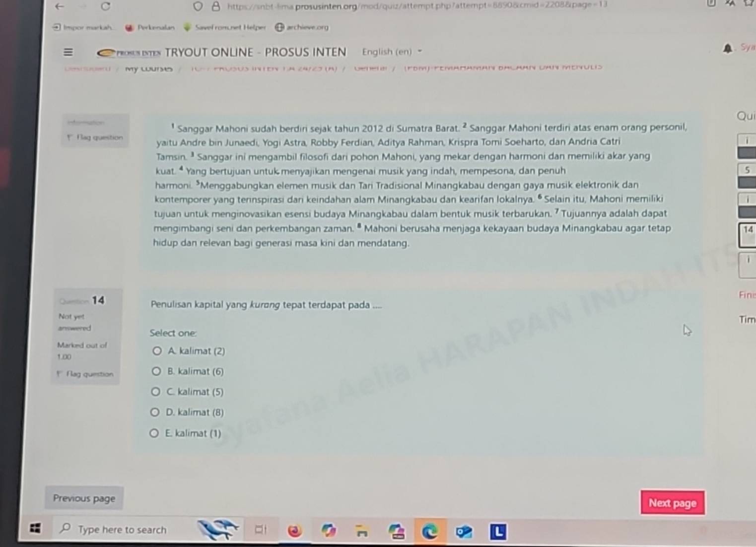 Impor markah. Perkenalan Savel rom.net Helper  archieve.org
TRYOUT ONLINE - PROSUS INTEN  English (en) - Sya
M    e           Sus inten la 24720 (A) / Deneii / (Fom) pemaΠaman dacaan dan Meiulis
Qu
* Sanggar Mahoni sudah berdiri sejak tahun 2012 di Sumatra Barat. ^2 Sanggar Mahoni terdiri atas enam orang personil,
*  ag question yaitu Andre bin Junaedi, Yogi Astra, Robby Ferdian, Aditya Rahman, Krispra Tomi Soeharto, dan Andria Catri i
Tamsin.  Sanggar ini mengambil filosofi dari pohon Mahoni, yang mekar dengan harmoni dan memiliki akar yang
kuat. “ Yang bertujuan untuk menyajikan mengenai musik yang indah, mempesona, dan penuh 5
harmoni. *Menggabungkan elemen musik dan Tari Tradisional Minangkabau dengan gaya musik elektronik dan
kontemporer yang terinspirasi dari keindahan alam Minangkabau dan kearifan lokalnya. • Selain itu, Mahoni memiliki
i
tujuan untuk menginovasikan esensi budaya Minangkabau dalam bentuk musik terbarukan. ⁷ Tujuannya adalah dapat
mengimbangi seni dan perkembangan zaman. " Mahoni berusaha menjaga kekayaan budaya Minangkabau agar tetap 14
hidup dan relevan bagi generasi masa kini dan mendatang.
Fine
Queition 14 Penulisan kapital yang kurơng tepat terdapat pada ....
Not yet Tim
answered Select one:
Marked out of A. kalimat (2)
1.00
*  Flag question B. kalimat (6)
C. kalimat (5)
D. kalimat (8)
E. kalimat (1)
Previous page Next page
Type here to search