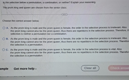 Is the selection bellow a permutation, a combination, or neither? Explain your reasoning.
The prom king and queen are chosen from the senior class.
Choose the correct answer below.
A. As the prom king is male and the prom queen is female, the order in the selection process is irrelevant. Also
the prom king cannot also be the prom queen, thus there are repetitions in the selection process. Therefore, th
selection is neither a permutation nor a combination
B. As the prom king is male and the prom queen is female, the order in the selection process is irrelevant. Also
the prom king cannot also be the prom queen, thus there are no repetitions in the sellection process. Therefor
the sellection is a permutation.
C. As the prom king is male and the prom queen is female, the order in the selection process is vital. Also
the prom king cannot also be the prom queen, thus there are no repetitions in the selection process. Therefor
the selection is a permutation.
mple Get more help - Clear all Check answ