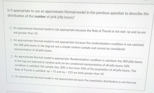 ls it appropriate to use an approximate Normal model in the previous question to describe the
distribution of the number of pink jelly beans?
An approximate Normal model is not appropriate because the Rule of Thumb is not met: np and nq are
not greater than 10.
An approximate Normal model is not appropriate because the randomization condition is not satisfed:
the 300 jelly beans in the bag are not a simple random sample and cannot be considered
representative of all jelly beans.
An approximate Normal model is appropriate: Randomization condition is satisfied: the 300 jelly beans
in the bag are selected at random and can be considered representative of all jelly beans 10%
condition is satisfied: the sample size, 300, is less than 10% of the population of all jelly beans. The
Rule of Thumb is satisfied: np=75 and nq-225 are both greater than 10
An approximate Normal model is not appropriate because the population distribution is not Normal