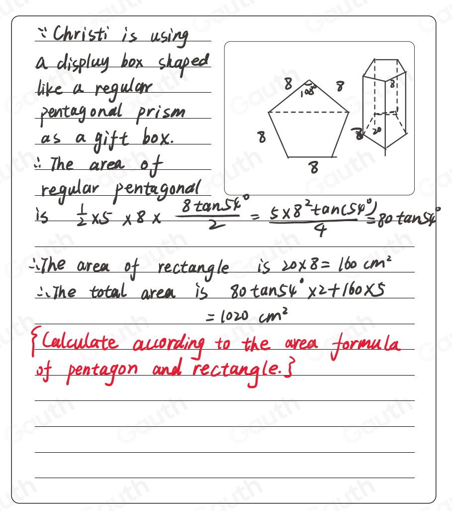 " Christi is using 
a display box shaped 
1 
like a regular 8i 
pentagonal prism 
as a gift box.
20. The area of 
regular pentagonal 
is  1/2 * 5* 8*  8tan 54°/2 = (5* 8^2tan (54°))/4 =80tan 54°
:The area of rectangle is 20* 8=160cm^2
".The total area is 80tan 54°* 2+160* 5
=1020cm^2
Calculate according to the area formula 
of pentagon and rectangle. ?