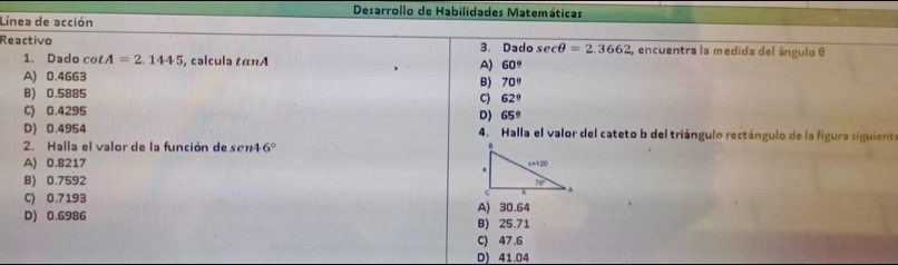 Desarrollo de Habilidades Matemáticas
Línea de acción
Reactivo 3. Dado ecθ =2.3662 , encuentra la medida del ángulo θ
1. Dado cot A=2.1445 , calcula tan A
A) 60°
A) 0.4663
B) 70°
B) 0.5885 C) 62°
C) 0.4295 D) 65°
D) 0.4954 4. Halla el valor del cateto b del triángulo rectángulo de la figura siguiente
2. Halla el valor de la función de sen4 6°
A) 0.8217
B) 0.7592
C) 0.7193
D) 0.6986 B) 25.71 A) 30.64
C) 47.6
D) 41.04