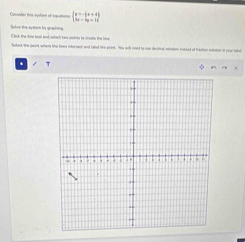 Consider this system of equations: beginarrayl y=- 1/3 x+4 1/2  3x-4y=12endarray.
Solve the system by graphing. 
Click the line tool and select two points to create the line. 
Select the point where the lines intersect and label the point. You will need to use decimal notation instead of fraction notation in your label 
. . 
×