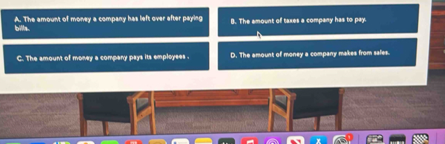 A. The amount of money a company has left over after paying B. The amount of taxes a company has to pay.
bills.
C. The amount of money a company pays its employees . D. The amount of money a company makes from sales.