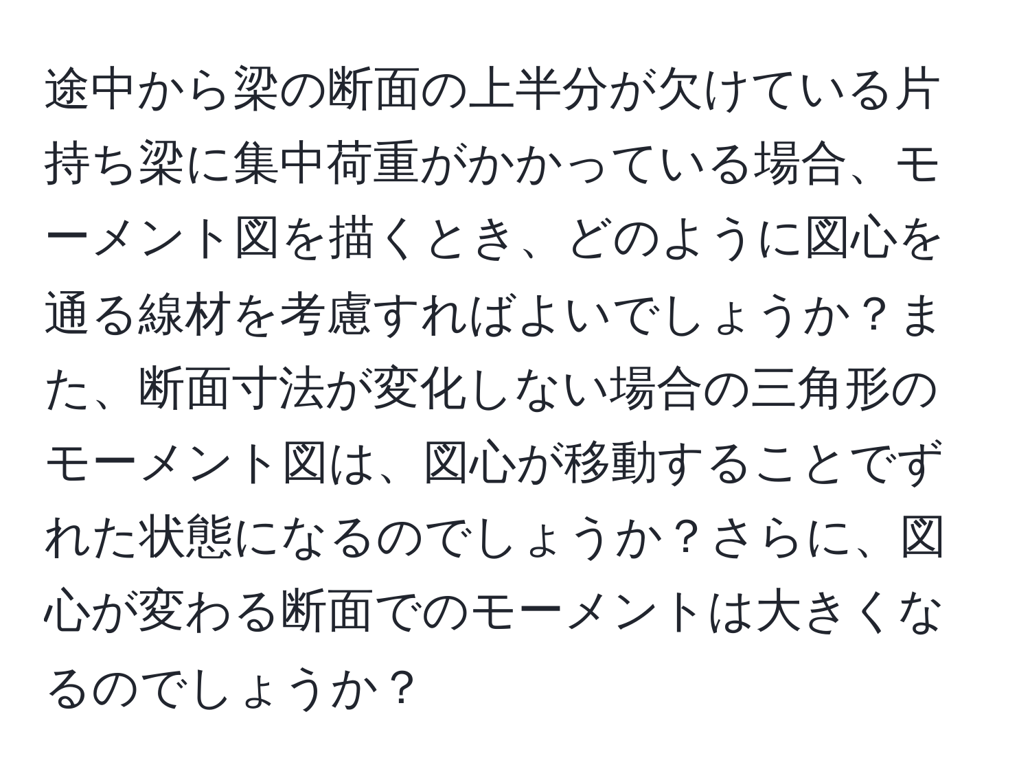 途中から梁の断面の上半分が欠けている片持ち梁に集中荷重がかかっている場合、モーメント図を描くとき、どのように図心を通る線材を考慮すればよいでしょうか？また、断面寸法が変化しない場合の三角形のモーメント図は、図心が移動することでずれた状態になるのでしょうか？さらに、図心が変わる断面でのモーメントは大きくなるのでしょうか？