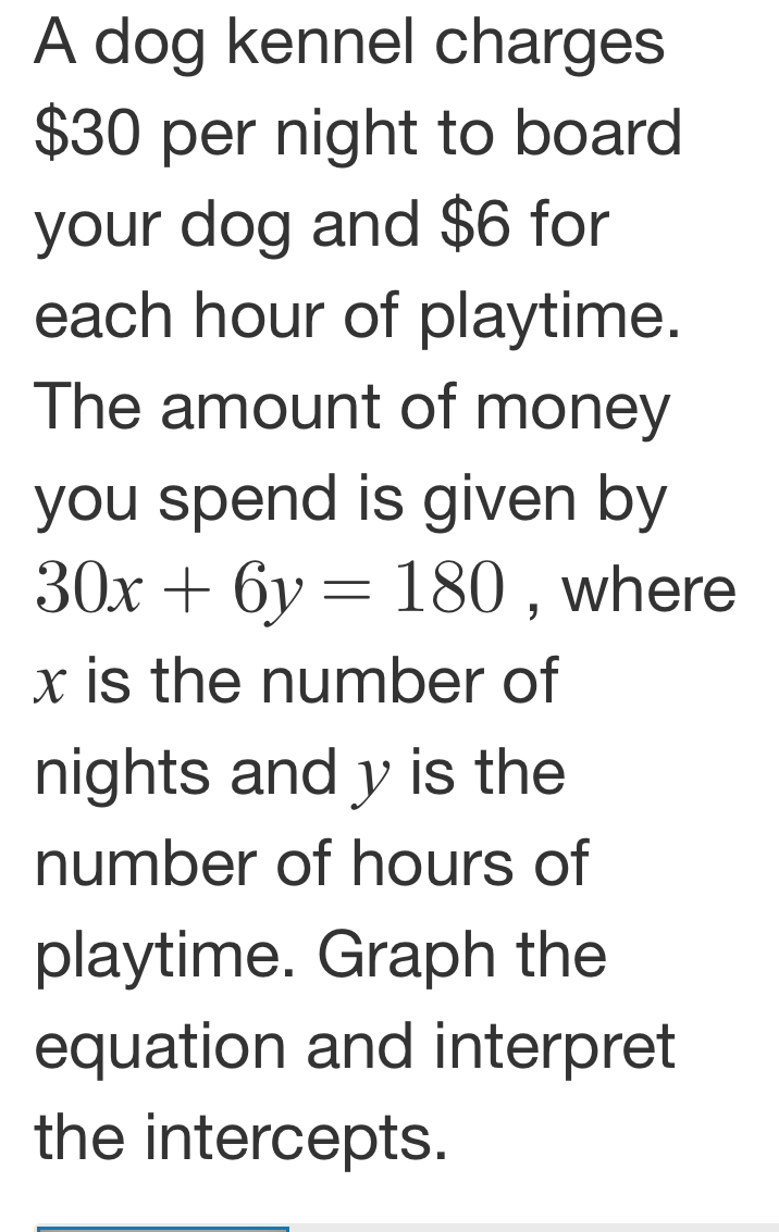 A dog kennel charges
$30 per night to board 
your dog and $6 for 
each hour of playtime. 
The amount of money 
you spend is given by
30x+6y=180 , where
x is the number of 
nights and y is the 
number of hours of 
playtime. Graph the 
equation and interpret 
the intercepts.