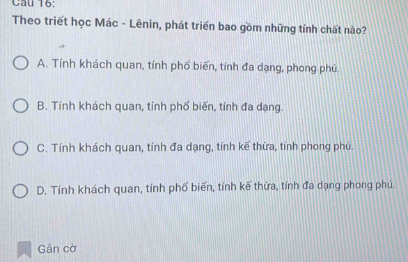 Theo triết học Mác - Lênin, phát triển bao gồm những tính chất nào?
A. Tính khách quan, tính phổ biến, tính đa dạng, phong phú.
B. Tính khách quan, tính phổ biến, tính đa dạng.
C. Tính khách quan, tính đa dạng, tính kế thừa, tính phong phú.
D. Tính khách quan, tính phổ biến, tính kế thừa, tính đa dạng phong phú.
Gần cờ