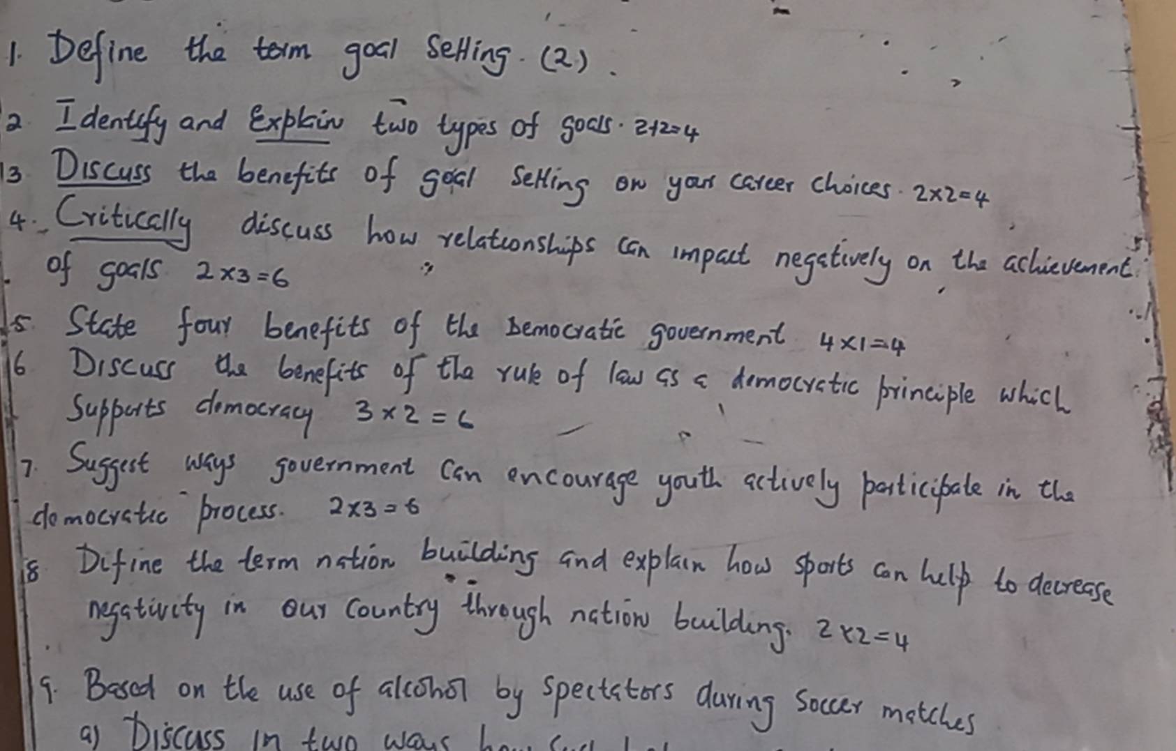 Define the term goal selling.(2). 
2 I dentify and explain two types of gocs. 2+2=4
13 Discuss the benefits of goal Selling on your career choices. 2* 2=4
4 Critically discuss how relatconships can impact negetively on the achievement 
of goals 2* 3=6
5. State four benefits of the bemocratic government 4* 1=4
6 Discuss the benefits of the rule of low as a democratic principle which 
Supports domocray 3* 2=6
7. Suggest ways government can encourage youth actively particibate in the 
domocratic process. 2* 3=6
8 Difine the term nation building and explain how sports can help to decrease 
negstivity in our country through nction boulding 2* 2=4
9. Besed on the use of alohot by speciators during Soccer motches 
a1 Discuss in two ways be