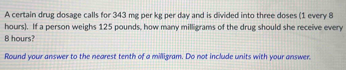 A certain drug dosage calls for 343 mg per kg per day and is divided into three doses (1 every 8
hours). If a person weighs 125 pounds, how many milligrams of the drug should she receive every
8 hours? 
Round your answer to the nearest tenth of a milligram. Do not include units with your answer.