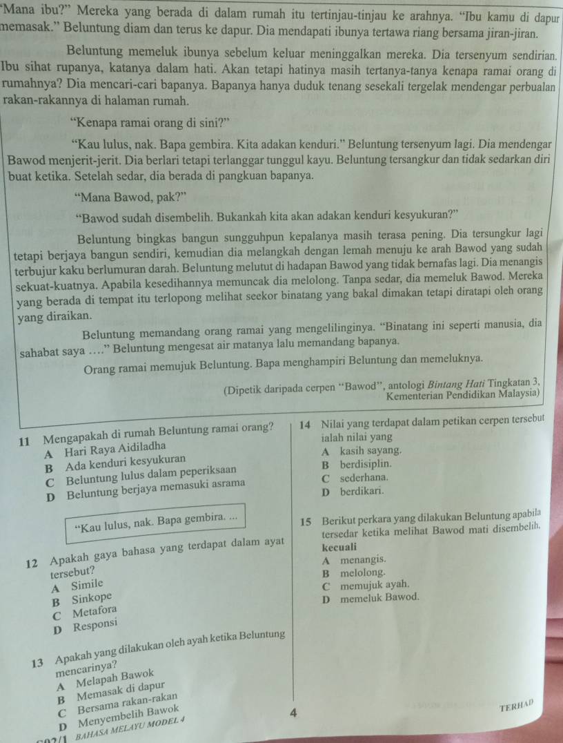 “Mana ibu?” Mereka yang berada di dalam rumah itu tertinjau-tinjau ke arahnya. “Ibu kamu di dapur
memasak.” Beluntung diam dan terus ke dapur. Dia mendapati ibunya tertawa riang bersama jiran-jiran.
Beluntung memeluk ibunya sebelum keluar meninggalkan mereka. Dia tersenyum sendirian.
Ibu sihat rupanya, katanya dalam hati. Akan tetapi hatinya masih tertanya-tanya kenapa ramai orang di
rumahnya? Dia mencari-cari bapanya. Bapanya hanya duduk tenang sesekali tergelak mendengar perbualan
rakan-rakannya di halaman rumah.
“Kenapa ramai orang di sini?”
“Kau lulus, nak. Bapa gembira. Kita adakan kenduri.” Beluntung tersenyum lagi. Dia mendengar
Bawod menjerit-jerit. Dia berlari tetapi terlanggar tunggul kayu. Beluntung tersangkur dan tidak sedarkan diri
buat ketika. Setelah sedar, dia berada di pangkuan bapanya.
“Mana Bawod, pak?”
“Bawod sudah disembelih. Bukankah kita akan adakan kenduri kesyukuran?”
Beluntung bingkas bangun sungguhpun kepalanya masih terasa pening. Dia tersungkur lagi
tetapi berjaya bangun sendiri, kemudian dia melangkah dengan lemah menuju ke arah Bawod yang sudah
terbujur kaku berlumuran darah. Beluntung melutut di hadapan Bawod yang tidak bernafas lagi. Dia menangis
sekuat-kuatnya. Apabila kesedihannya memuncak dia melolong. Tanpa sedar, dia memeluk Bawod. Mereka
yang berada di tempat itu terlopong melihat seekor binatang yang bakal dimakan tetapi diratapi oleh orang
yang diraikan.
Beluntung memandang orang ramai yang mengelilinginya. “Binatang ini seperti manusia, dia
sahabat saya …” Beluntung mengesat air matanya lalu memandang bapanya.
Orang ramai memujuk Beluntung. Bapa menghampiri Beluntung dan memeluknya.
(Dipetik daripada cerpen “Bawod”, antologi Bintang Hati Tingkatan 3,
Kementerian Pendidikan Malaysia)
11 Mengapakah di rumah Beluntung ramai orang? 14 Nilai yang terdapat dalam petikan cerpen tersebut
ialah nilai yang
A Hari Raya Aidiladha
A kasih sayang.
B Ada kenduri kesyukuran B berdisiplin.
C Beluntung lulus dalam peperiksaan
D Beluntung berjaya memasuki asrama
C sederhana.
D berdikari.
“Kau lulus, nak. Bapa gembira. ... 15 Berikut perkara yang dilakukan Beluntung apabila
tersedar ketika melihat Bawod mati disembelih.
12 Apakah gaya bahasa yang terdapat dalam ayat kecuali
A menangis.
tersebut?
B melolong.
A Simile
C memujuk ayah.
B Sinkope
D memeluk Bawod.
C Metafora
D Responsi
13 Apakah yang dilakukan oleh ayah ketika Beluntung
mencarinya?
A Melapah Bawok
B Memasak di dapur
C Bersama rakan-rakan
D Menyembelih Bawok
TERHAD
4
207/1  BAHÁSA MÉLAYU MODEL 4