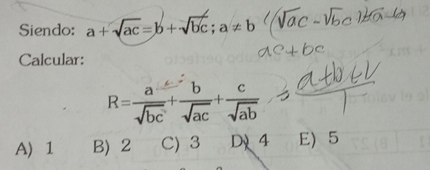 Siendo: a+sqrt(ac)=b+sqrt(bc); a!= b
Calcular:
R= a/sqrt(bc) + b/sqrt(ac) + c/sqrt(ab) 
A 1 B) 2 C) 3 Dỷ4 E) 5