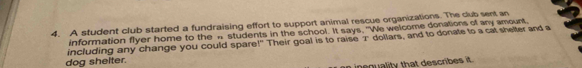 A student club started a fundraising effort to support animal rescue organizations. The club sent an 
information flyer home to the n students in the school. It says, "We welcome donations of any amount. 
including any change you could spare!" Their goal is to raise 2 dollars, and to donate to a cat shelter and a 
dog shelter. 
i inoquality that describes it.