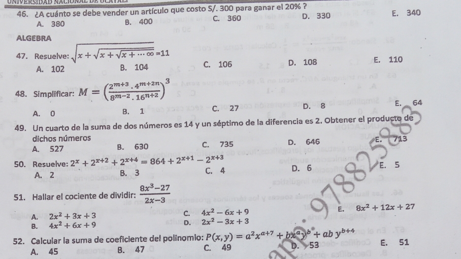 niversidad naciónal de
46. ¿A cuánto se debe vender un artículo que costo S/. 300 para ganar el 20% ?
D. 330
A. 380 B. 400 C. 360 E. 340
ALGEBRA
47. Resuelve: sqrt(x+sqrt x+sqrt x+...∈fty )=11 C. 106
A. 102 B. 104 D. 108 E. 110
48. Simplificar: M=( (2^(m+3).4^(m+2n))/8^(m-2).16^(n+2) )^3
A. 0 B. 1 C. 27 D. 8 E. 64
49. Un cuarto de la suma de dos números es 14 y un séptimo de la diferencia es 2. Obtener el producto de
dichos números
A. 527 B. 630 C. 735 D. 646 E. 713
50. Resuelve: 2^x+2^(x+2)+2^(x+4)=864+2^(x+1)-2^(x+3) E. 5
A. 2 B. 3 C. 4 D. 6
51. Hallar el cociente de dividir:  (8x^3-27)/2x-3 
A. 2x^2+3x+3 C. 4x^2-6x+9 E. 8x^2+12x+27
B. 4x^2+6x+9 D. 2x^2-3x+3
52. Calcular la suma de coeficiente del polinomio: P(x,y)=a^2x^(a+7)+bx^ay^b+aby^(b+4) E. 51
A. 45 B. 47 C. 49 D. 53