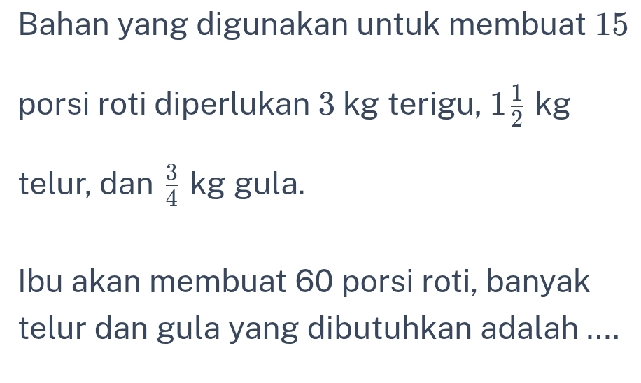 Bahan yang digunakan untuk membuat 15
porsi roti diperlukan 3 kg terigu, 1 1/2 kg
telur, dan  3/4 kg gula. 
Ibu akan membuat 60 porsi roti, banyak 
telur dan gula yang dibutuhkan adalah ....