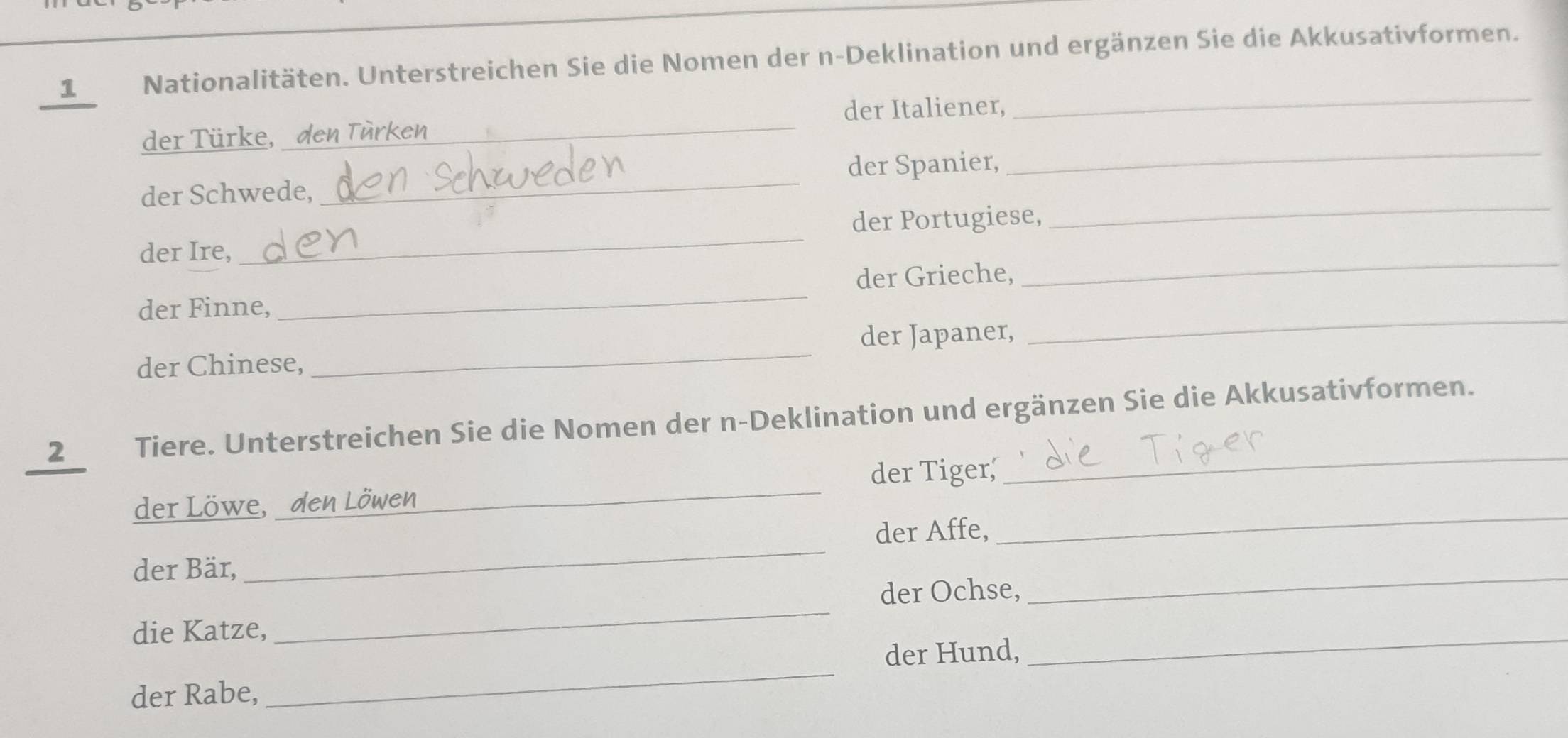 Nationalitäten. Unterstreichen Sie die Nomen der n-Deklination und ergänzen Sie die Akkusativformen. 
der Italiener, 
_ 
_ 
der Türke, den Türken_ 
_ 
der Schwede, _der Spanier, 
der Ire, _der Portugiese, 
der Grieche, 
_ 
_ 
der Finne, 
_ 
der Japaner, 
der Chinese, 
_ 
_ 
2 Tiere. Unterstreichen Sie die Nomen der n-Deklination und ergänzen Sie die Akkusativformen. 
der Tiger, 
_ 
der Löwe, den Löwen 
_ 
der Affe, 
der Bär, 
_ 
der Ochse, 
_ 
die Katze, 
_ 
_ 
der Hund, 
_ 
der Rabe,