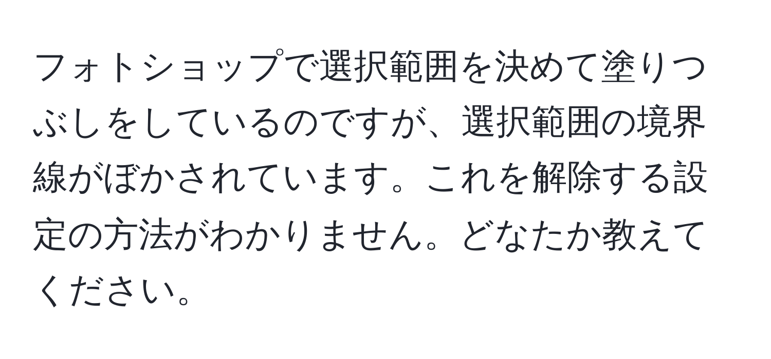 フォトショップで選択範囲を決めて塗りつぶしをしているのですが、選択範囲の境界線がぼかされています。これを解除する設定の方法がわかりません。どなたか教えてください。